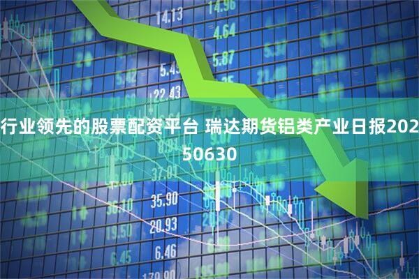 行业领先的股票配资平台 瑞达期货铝类产业日报20250630