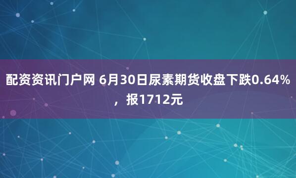 配资资讯门户网 6月30日尿素期货收盘下跌0.64%，报1712元