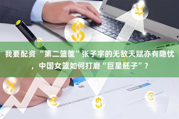 我要配资 “第二篮筐”张子宇的无敌天赋亦有隐忧，中国女篮如何打磨“巨星胚子”？