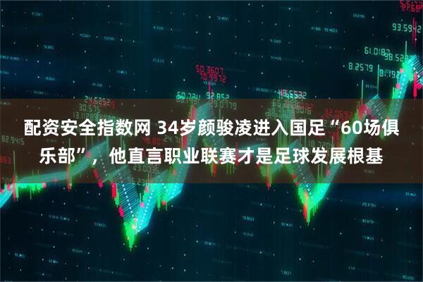 配资安全指数网 34岁颜骏凌进入国足“60场俱乐部”，他直言职业联赛才是足球发展根基