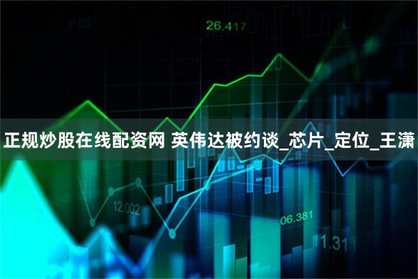 正规炒股在线配资网 英伟达被约谈_芯片_定位_王潇