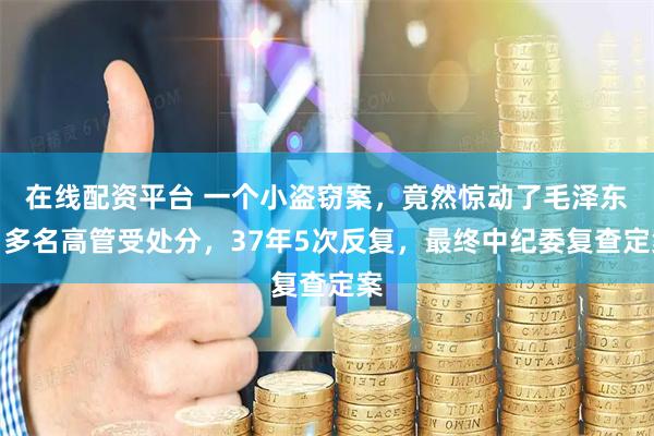 在线配资平台 一个小盗窃案，竟然惊动了毛泽东，多名高管受处分，37年5次反复，最终中纪委复查定案