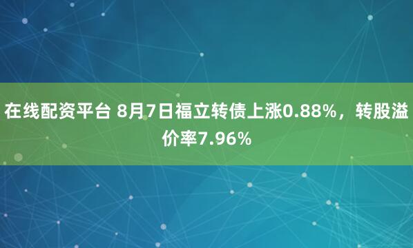 在线配资平台 8月7日福立转债上涨0.88%，转股溢价率7.96%