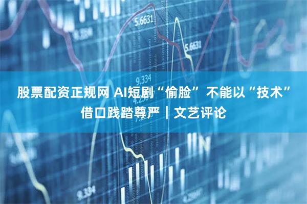 股票配资正规网 AI短剧“偷脸” 不能以“技术”借口践踏尊严｜文艺评论