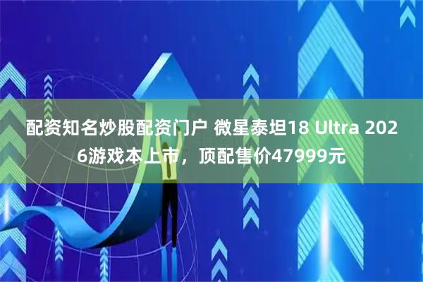 配资知名炒股配资门户 微星泰坦18 Ultra 2026游戏本上市，顶配售价47999元