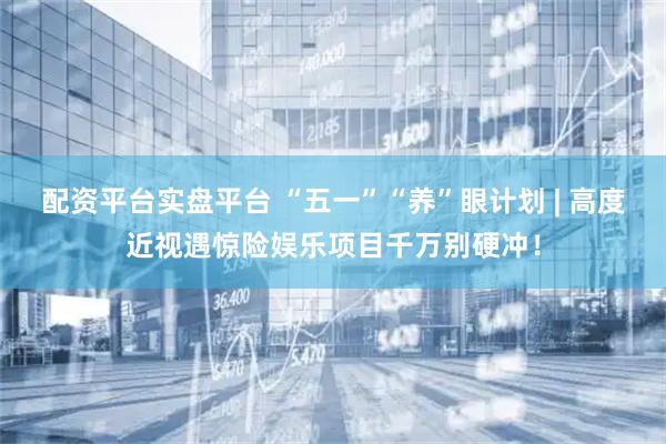 配资平台实盘平台 “五一”“养”眼计划 | 高度近视遇惊险娱乐项目千万别硬冲！
