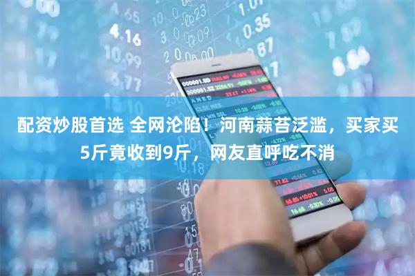 配资炒股首选 全网沦陷！河南蒜苔泛滥，买家买5斤竟收到9斤，网友直呼吃不消